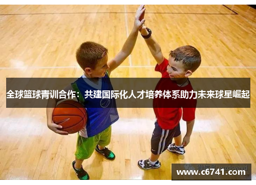 全球篮球青训合作：共建国际化人才培养体系助力未来球星崛起
