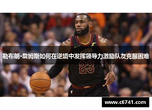勒布朗·詹姆斯如何在逆境中发挥领导力激励队友克服困难
