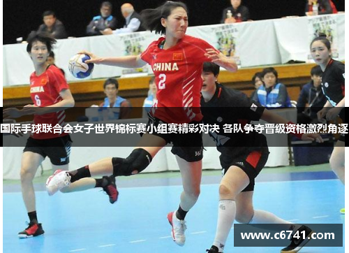 国际手球联合会女子世界锦标赛小组赛精彩对决 各队争夺晋级资格激烈角逐