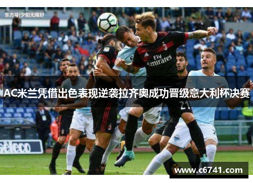 AC米兰凭借出色表现逆袭拉齐奥成功晋级意大利杯决赛