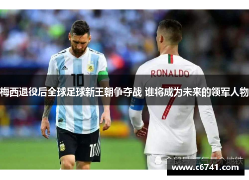 梅西退役后全球足球新王朝争夺战 谁将成为未来的领军人物