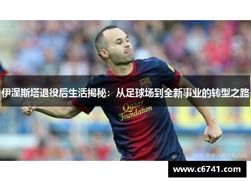 伊涅斯塔退役后生活揭秘：从足球场到全新事业的转型之路